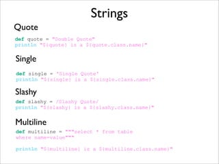 Strings
Quote
def quote = "Double Quote"
println "${quote} is a ${quote.class.name}"
Single
def single = 'Single Quote'
println "${single} is a ${single.class.name}"
def slashy = /Slashy Quote/
println "${slashy} is a ${slashy.class.name}"
Slashy
Multiline
def multiline = """select * from table
where name=value"""
println "${multiline} is a ${multiline.class.name}"
 