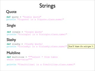 Strings
Quote
def quote = "Double Quote"
println "${quote} is a ${quote.class.name}"
Single
def single = 'Single Quote'
println "${single} is a ${single.class.name}"
def slashy = /Slashy Quote/
println "${slashy} is a ${slashy.class.name}"
Slashy
Multiline
def multiline = """select * from table
where name=value"""
println "${multiline} is a ${multiline.class.name}"
Don’t have to escape 
 