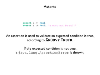 Asserts
assert a != null
assert a != null, 'a must not be null'
An assertion is used to validate an expected condition is true,
according to Groovy Truth.
If the expected condition is not true,
a java.lang.AssertionError is thrown.
 