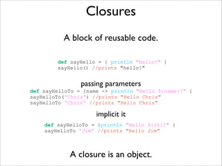Closures
A block of reusable code.
A closure is an object.
def sayHello = { println "hello!" }
sayHello() //prints "hello!"
def sayHelloTo = {name -> println "Hello ${name}!" }
sayHelloTo('Chris') //prints "Hello Chris"
sayHelloTo 'Chris' //prints "Hello Chris"
passing parameters
def sayHelloTo = {println "Hello ${it}!" }
sayHelloTo 'Jim' //prints "Hello Jim"
implicit it
 