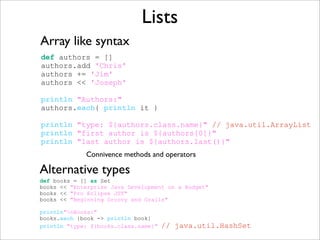 Lists
def authors = []
authors.add 'Chris'
authors += 'Jim'
authors << 'Joseph'
println "Authors:"
authors.each{ println it }
println "type: ${authors.class.name}" // java.util.ArrayList
println "first author is ${authors[0]}"
println "last author is ${authors.last()}"
Array like syntax
Connivence methods and operators
def books = [] as Set
books << "Enterprise Java Development on a Budget"
books << "Pro Eclipse JST"
books << "Beginning Groovy and Grails"
println"nBooks:"
books.each {book -> println book}
println "type: ${books.class.name}" // java.util.HashSet
Alternative types
 