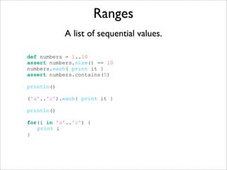 Ranges
A list of sequential values.
def numbers = 1..10
assert numbers.size() == 10
numbers.each{ print it }
assert numbers.contains(5)
println()
('a'..'z').each{ print it }
println()
for(i in 'a'..'z') {
print i
}
 