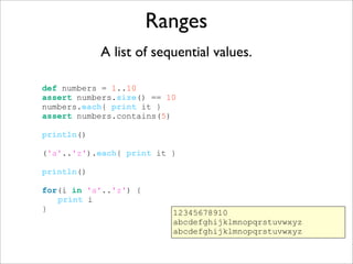 Ranges
A list of sequential values.
def numbers = 1..10
assert numbers.size() == 10
numbers.each{ print it }
assert numbers.contains(5)
println()
('a'..'z').each{ print it }
println()
for(i in 'a'..'z') {
print i
} 12345678910
abcdefghijklmnopqrstuvwxyz
abcdefghijklmnopqrstuvwxyz
 