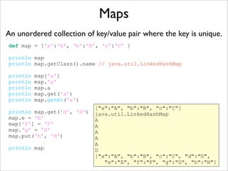 Maps
An unordered collection of key/value pair where the key is unique.
def map = ['a':'A', 'b':'B', 'c':'C' ]
println map
println map.getClass().name // java.util.LinkedHashMap
println map['a']
println map.'a'
println map.a
println map.get('a')
println map.getAt('a')
println map.get('d', 'D')
map.e = 'E'
map['f'] = 'F'
map.'g' = 'G'
map.put('h', 'H')
println map
["a":"A", "b":"B", "c":"C"]
java.util.LinkedHashMap
A
A
A
A
A
D
["a":"A", "b":"B", "c":"C", "d":"D",
"e":"E", "f":"F", "g":"G", "h":"H"]
 