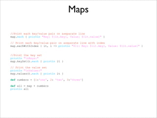 Maps
//Print each key/value pair on aseparate line
map.each { println "Key: ${it.key}, Value: ${it.value}" }
// Print each key/value pair on aseparate line with index
map.eachWithIndex { it, i -> println "${i} Key: ${it.key}, Value: ${it.value}" }
//Print the key set
println "nKeys:"
map.keySet().each { println it }
// Print the value set
println "nValues:"
map.values().each { println it }
def numbers = [1:'one', 2: 'two', 3:'three']
def all = map + numbers
println all
 