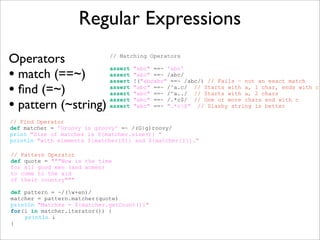 Regular Expressions
Operators
• match (==~)
• ﬁnd (=~)
• pattern (~string)
// Matching Operators
assert "abc" ==~ 'abc'
assert "abc" ==~ /abc/
assert !("abcabc" ==~ /abc/) // Fails – not an exact match
assert "abc" ==~ /^a.c/ // Starts with a, 1 char, ends with c
assert "abc" ==~ /^a../ // Starts with a, 2 chars
assert "abc" ==~ /.*c$/ // One or more chars end with c
assert "abc" ==~ ".*c$" // Slashy string is better
// Find Operator
def matcher = 'Groovy is groovy' =~ /(G|g)roovy/
print "Size of matcher is ${matcher.size()} "
println "with elements ${matcher[0]} and ${matcher[1]}."
// Pattern Operator
def quote = """Now is the time
for all good men (and women)
to come to the aid
of their country"""
def pattern = ~/(w+en)/
matcher = pattern.matcher(quote)
println "Matches = ${matcher.getCount()}"
for(i in matcher.iterator()) {
println i
}
 