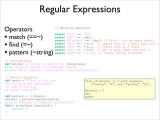 Regular Expressions
Operators
• match (==~)
• ﬁnd (=~)
• pattern (~string)
// Matching Operators
assert "abc" ==~ 'abc'
assert "abc" ==~ /abc/
assert !("abcabc" ==~ /abc/) // Fails – not an exact match
assert "abc" ==~ /^a.c/ // Starts with a, 1 char, ends with c
assert "abc" ==~ /^a../ // Starts with a, 2 chars
assert "abc" ==~ /.*c$/ // One or more chars end with c
assert "abc" ==~ ".*c$" // Slashy string is better
// Find Operator
def matcher = 'Groovy is groovy' =~ /(G|g)roovy/
print "Size of matcher is ${matcher.size()} "
println "with elements ${matcher[0]} and ${matcher[1]}."
// Pattern Operator
def quote = """Now is the time
for all good men (and women)
to come to the aid
of their country"""
def pattern = ~/(w+en)/
matcher = pattern.matcher(quote)
println "Matches = ${matcher.getCount()}"
for(i in matcher.iterator()) {
println i
}
Size of matcher is 2 with elements
["Groovy", "G"] and ["groovy", "g"].
Matches = 2
men
women
 