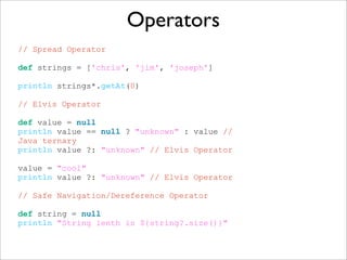 Operators
// Spread Operator
def strings = ['chris', 'jim', 'joseph']
println strings*.getAt(0)
// Elvis Operator
def value = null
println value == null ? "unknown" : value //
Java ternary
println value ?: "unknown" // Elvis Operator
value = "cool"
println value ?: "unknown" // Elvis Operator
// Safe Navigation/Dereference Operator
def string = null
println "String lenth is ${string?.size()}"
 