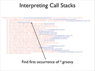 Exception in thread "main" groovy.lang.MissingPropertyException: No such property: b for class: Asserts
at org.codehaus.groovy.runtime.ScriptBytecodeAdapter.unwrap(ScriptBytecodeAdapter.java:50)
at org.codehaus.groovy.runtime.ScriptBytecodeAdapter.getGroovyObjectProperty(ScriptBytecodeAdapter.java:537)
at Asserts.run(Asserts.groovy:5)
at sun.reflect.NativeMethodAccessorImpl.invoke0(Native Method)
at sun.reflect.NativeMethodAccessorImpl.invoke(Unknown Source)
at sun.reflect.DelegatingMethodAccessorImpl.invoke(Unknown Source)
at java.lang.reflect.Method.invoke(Unknown Source)
at org.codehaus.groovy.reflection.CachedMethod.invoke(CachedMethod.java:86)
at groovy.lang.MetaMethod.doMethodInvoke(MetaMethod.java:230)
at groovy.lang.MetaClassImpl.invokeMethod(MetaClassImpl.java:912)
at groovy.lang.MetaClassImpl.invokeMethod(MetaClassImpl.java:756)
at org.codehaus.groovy.runtime.InvokerHelper.invokePogoMethod(InvokerHelper.java:778)
at org.codehaus.groovy.runtime.InvokerHelper.invokeMethod(InvokerHelper.java:758)
at org.codehaus.groovy.runtime.InvokerHelper.runScript(InvokerHelper.java:401)
at sun.reflect.NativeMethodAccessorImpl.invoke0(Native Method)
at sun.reflect.NativeMethodAccessorImpl.invoke(Unknown Source)
at sun.reflect.DelegatingMethodAccessorImpl.invoke(Unknown Source)
at java.lang.reflect.Method.invoke(Unknown Source)
at org.codehaus.groovy.reflection.CachedMethod.invoke(CachedMethod.java:86)
at groovy.lang.MetaMethod.doMethodInvoke(MetaMethod.java:230)
at groovy.lang.MetaClassImpl.invokeStaticMethod(MetaClassImpl.java:1105)
at org.codehaus.groovy.runtime.InvokerHelper.invokeMethod(InvokerHelper.java:749)
at org.codehaus.groovy.runtime.ScriptBytecodeAdapter.invokeMethodN(ScriptBytecodeAdapter.java:170)
at Asserts.main(Asserts.groovy)
Interpreting Call Stacks
Find ﬁrst occurrence of *.groovy
 
