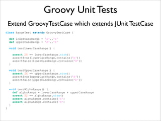 Groovy Unit Tests
Extend GroovyTestCase which extends JUnit TestCase
class RangeTest extends GroovyTestCase {
def lowerCaseRange = 'a'..'z'
def upperCaseRange = 'A'..'Z'
void testLowerCaseRange() {
assert 26 == lowerCaseRange.size()
assertTrue(lowerCaseRange.contains('b'))
assertFalse(lowerCaseRange.contains('B'))
}
void testUpperCaseRange() {
assert 26 == upperCaseRange.size()
assertTrue(upperCaseRange.contains('B'))
assertFalse(upperCaseRange.contains('b'))
}
void testAlphaRange() {
def alphaRange = lowerCaseRange + upperCaseRange
assert 52 == alphaRange.size()
assert alphaRange.contains('b')
assert alphaRange.contains('B')
}
}
 
