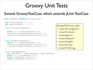 Groovy Unit Tests
Extend GroovyTestCase which extends JUnit TestCase
class RangeTest extends GroovyTestCase {
def lowerCaseRange = 'a'..'z'
def upperCaseRange = 'A'..'Z'
void testLowerCaseRange() {
assert 26 == lowerCaseRange.size()
assertTrue(lowerCaseRange.contains('b'))
assertFalse(lowerCaseRange.contains('B'))
}
void testUpperCaseRange() {
assert 26 == upperCaseRange.size()
assertTrue(upperCaseRange.contains('B'))
assertFalse(upperCaseRange.contains('b'))
}
void testAlphaRange() {
def alphaRange = lowerCaseRange + upperCaseRange
assert 52 == alphaRange.size()
assert alphaRange.contains('b')
assert alphaRange.contains('B')
}
}
GroovyTestCase adds:
• assertArrayEquals
• assertContains
• assertEquals
• assertInspect
• assertLength
• assertScript
• assertToString
 