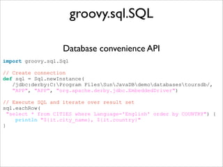 import groovy.sql.Sql
// Create connection
def sql = Sql.newInstance(
/jdbc:derby:C:Program FilesSunJavaDBdemodatabasestoursdb/,
"APP", "APP", "org.apache.derby.jdbc.EmbeddedDriver")
// Execute SQL and iterate over result set
sql.eachRow(
"select * from CITIES where Language='English' order by COUNTRY") {
println "${it.city_name}, ${it.country}"
}
groovy.sql.SQL
Database convenience API
 