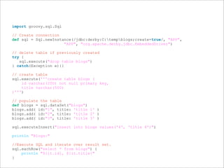 import groovy.sql.Sql
// Create connection
def sql = Sql.newInstance(/jdbc:derby:C:tempblogs;create=true/, "APP",
"APP", "org.apache.derby.jdbc.EmbeddedDriver")
// delete table if previously created
try {
sql.execute("drop table blogs")
} catch(Exception e){}
// create table
sql.execute('''create table blogs (
id varchar(200) not null primary key,
title varchar(500)
)''')
// populate the table
def blogs = sql.dataSet("blogs")
blogs.add( id:"1", title: 'title 1' )
blogs.add( id:"2", title: 'title 2' )
blogs.add( id:"3", title: 'title 3' )
sql.executeInsert("insert into blogs values('4', 'title 4')")
println "Blogs:"
//Execute SQL and iterate over result set.
sql.eachRow("select * from blogs") {
println "${it.id}, ${it.title}"
}
 
