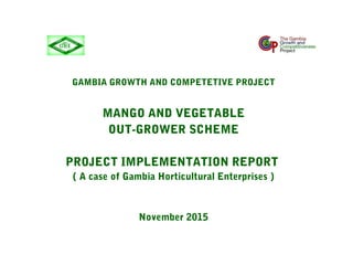 GAMBIA GROWTH AND COMPETETIVE PROJECT
MANGO AND VEGETABLE
OUT-GROWER SCHEME
PROJECT IMPLEMENTATION REPORT
( A case of Gambia Horticultural Enterprises )
November 2015
 