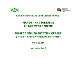 GAMBIA GROWTH AND COMPETITIVE PROJECT
MANGO AND VEGETABLE
OUT-GROWER SCHEME
PROJECT IMPLEMENTATION REPORT
( A case of Gambia Horticultural Enterprises )
B.F.SUARIN
November 2015
 