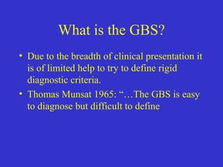 What is the GBS?
• Due to the breadth of clinical presentation it
is of limited help to try to define rigid
diagnostic criteria.
• Thomas Munsat 1965: “…The GBS is easy
to diagnose but difficult to define
 