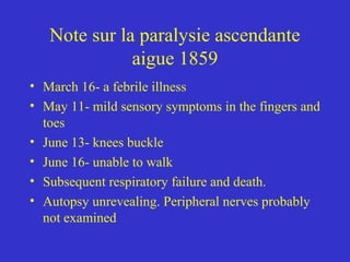Note sur la paralysie ascendante
aigue 1859
• March 16- a febrile illness
• May 11- mild sensory symptoms in the fingers and
toes
• June 13- knees buckle
• June 16- unable to walk
• Subsequent respiratory failure and death.
• Autopsy unrevealing. Peripheral nerves probably
not examined
 