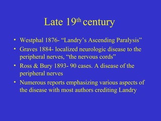 Late 19th
century
• Westphal 1876- “Landry’s Ascending Paralysis”
• Graves 1884- localized neurologic disease to the
peripheral nerves, “the nervous cords”
• Ross & Bury 1893- 90 cases. A disease of the
peripheral nerves
• Numerous reports emphasizing various aspects of
the disease with most authors crediting Landry
 