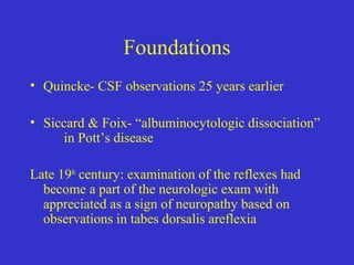 Foundations
• Quincke- CSF observations 25 years earlier
• Siccard & Foix- “albuminocytologic dissociation”
in Pott’s disease
Late 19th
century: examination of the reflexes had
become a part of the neurologic exam with
appreciated as a sign of neuropathy based on
observations in tabes dorsalis areflexia
 