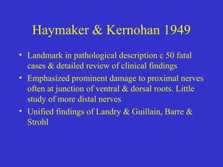 Haymaker & Kernohan 1949
• Landmark in pathological description c 50 fatal
cases & detailed review of clinical findings
• Emphasized prominent damage to proximal nerves
often at junction of ventral & dorsal roots. Little
study of more distal nerves
• Unified findings of Landry & Guillain, Barre &
Strohl
 