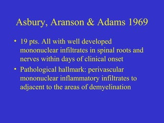 Asbury, Aranson & Adams 1969
• 19 pts. All with well developed
mononuclear infiltrates in spinal roots and
nerves within days of clinical onset
• Pathological hallmark: perivascular
mononuclear inflammatory infiltrates to
adjacent to the areas of demyelination
 
