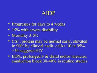 AIDP
• Progresses for days to 4 weeks
• 15% with severe disability
• Mortality 3-5%
• CSF: protein may be normal early, elevated
in 90% by clinical nadir, cells< 10 in 95%,
>50 suggests HIV
• EDX: prolonged F & distal motor latencies,
conduction block 30-40% in routine studies
 