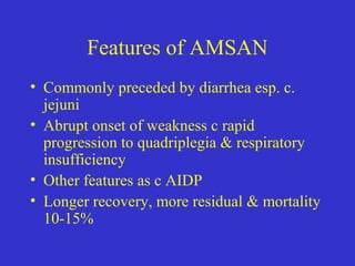 Features of AMSAN
• Commonly preceded by diarrhea esp. c.
jejuni
• Abrupt onset of weakness c rapid
progression to quadriplegia & respiratory
insufficiency
• Other features as c AIDP
• Longer recovery, more residual & mortality
10-15%
 