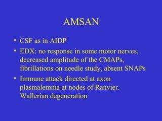 AMSAN
• CSF as in AIDP
• EDX: no response in some motor nerves,
decreased amplitude of the CMAPs,
fibrillations on needle study, absent SNAPs
• Immune attack directed at axon
plasmalemma at nodes of Ranvier.
Wallerian degeneration
 