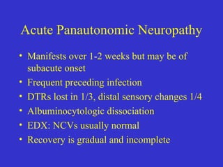 Acute Panautonomic Neuropathy
• Manifests over 1-2 weeks but may be of
subacute onset
• Frequent preceding infection
• DTRs lost in 1/3, distal sensory changes 1/4
• Albuminocytologic dissociation
• EDX: NCVs usually normal
• Recovery is gradual and incomplete
 