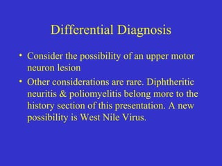 Differential Diagnosis
• Consider the possibility of an upper motor
neuron lesion
• Other considerations are rare. Diphtheritic
neuritis & poliomyelitis belong more to the
history section of this presentation. A new
possibility is West Nile Virus.
 