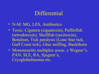 Differential
• N-M: MG, LES, Antibiotics
• Toxic: Cigutera (ciguatoxin), Pufferfish
(tetrodotoxin), Shellfish (saxitioxin),
Botulism, Tick paralysis (Lone Star tick,
Gulf Coast tick), Glue sniffing, Buckthorn
• Mononeuritis multiplex assoc. c Wegner’s.
PAN, SLE, RA, Sjogren’s,
Cryoglobulinemia etc.
 
