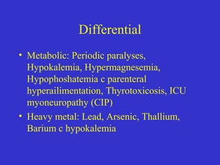 Differential
• Metabolic: Periodic paralyses,
Hypokalemia, Hypermagnesemia,
Hypophoshatemia c parenteral
hyperailimentation, Thyrotoxicosis, ICU
myoneuropathy (CIP)
• Heavy metal: Lead, Arsenic, Thallium,
Barium c hypokalemia
 