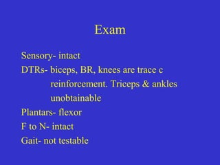 Exam
Sensory- intact
DTRs- biceps, BR, knees are trace c
reinforcement. Triceps & ankles
unobtainable
Plantars- flexor
F to N- intact
Gait- not testable
 