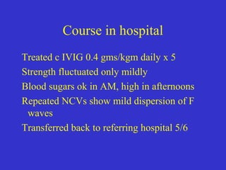 Course in hospital
Treated c IVIG 0.4 gms/kgm daily x 5
Strength fluctuated only mildly
Blood sugars ok in AM, high in afternoons
Repeated NCVs show mild dispersion of F
waves
Transferred back to referring hospital 5/6
 