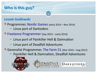 Who is this guy?
Leszek Godlewski
Programmer, Nordic Games (early 2014 – Nov 2014)
– Linux port of Darksiders
Freelance Programmer (Sep 2013 – early 2014)
– Linux port of Painkiller Hell & Damnation
– Linux port of Deadfall Adventures
Generalist Programmer, The Farm 51 (Mar 2010 – Aug 2013)
– Painkiller Hell & Damnation, Deadfall Adventures
 