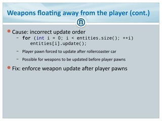 Weapons floating away from the player (cont.)
Cause: incorrect update order
– for (int i = 0; i < entities.size(); ++i)
entities[i].update();
– Player pawn forced to update after rollercoaster car
– Possible for weapons to be updated before player pawns
Fix: enforce weapon update after player pawns
 