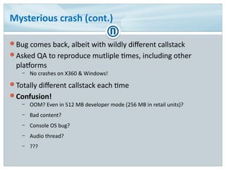 Mysterious crash (cont.)
Bug comes back, albeit with wildly different callstack
Asked QA to reproduce mutliple times, including other
platforms
– No crashes on X360 & Windows!
Totally different callstack each time
Confusion!
– OOM? Even in 512 MB developer mode (256 MB in retail units)?
– Bad content?
– Console OS bug?
– Audio thread?
– ???
 