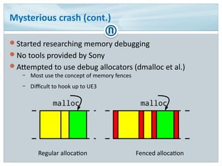 Mysterious crash (cont.)
Started researching memory debugging
No tools provided by Sony
Attempted to use debug allocators (dmalloc et al.)
– Most use the concept of memory fences
– Difficult to hook up to UE3
malloc
Regular allocation Fenced allocation
malloc
 