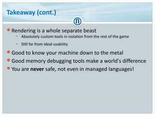 Takeaway (cont.)
Rendering is a whole separate beast
– Absolutely custom tools in isolation from the rest of the game
– Still far from ideal usability
Good to know your machine down to the metal
Good memory debugging tools make a world's difference
You are never safe, not even in managed languages!
 