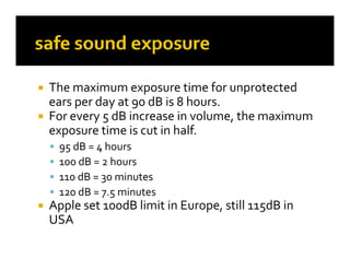  The maximum exposure time for unprotected 
  Th       i                 ti  f       t t d 
  ears per day at 90 dB is 8 hours. 
 For every 5 dB increase in volume  the maximum 
  For every 5 dB increase in volume, the maximum 
  exposure time is cut in half.
       95
        95 dB = 4 hours
                4
       100 dB = 2 hours
       110 dB = 30 minutes
       120 dB = 7.5 minutes
   Apple set 100dB limit in Europe, still 115dB in 
    USA
 