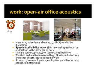 08:45
   45




           In general, noise levels above 45‐50 dB(A) tend to be 
            I          l   i  l l   b              dB(A)  d   b  
            disturbing 
           Speech Intelligibility Index  (SII): how well speech can be 
            understood in the presence of noise.
                                p
           range: 0 (perfect privacy) to  (perfect intelligibility) 
           Theatres and auditoriums need high SII values, but offices 
            and other private locations need low SII
           SII <= 0.2 gives employees speech privacy and blocks most 
            SII <= 0 2 gives employees speech privacy and blocks most 
            acoustical distractions
 