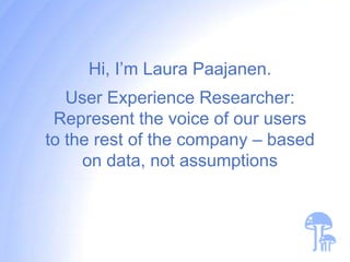Hi, I’m Laura Paajanen.
   User Experience Researcher:
 Represent the voice of our users
to the rest of the company – based
     on data, not assumptions
 