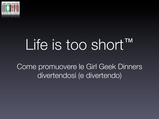 Life is too        short ™

Come promuovere le Girl Geek Dinners
     divertendosi (e divertendo)
 