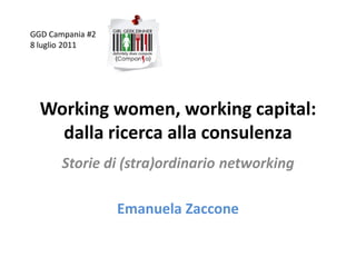 GGD Campania #2
8 luglio 2011




  Working women, working capital:
    dalla ricerca alla consulenza
       Storie di (stra)ordinario networking

                  Emanuela Zaccone
 