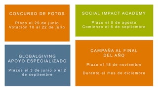 C O N C U R S O D E F O T O S
P l a z o e l 2 9 d e j u n i o
Vo t a c i ó n 1 8 a l 2 2 d e j u l i o
S O C I A L I M PA C T A C A D E M Y
P l a z o e l 8 d e a g o s t o
C o m i e n z o e l 6 d e s e p t i e m b r e
G L O B A L G I V I N G
A P O Y O E S P E C I A L I Z A D O
P l a z o s e l 3 d e j u n i o o e l 2
d e s e p t i e m b r e
C A M PA Ñ A A L F I N A L
D E L A Ñ O
P l a z o e l 1 8 d e n o v i e m b r e
D u r a n t e e l m e s d e d i c i e m b r e
 