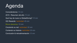 Agenda
Conociéndonos 15 min
2015 : Resumen del año 15 min
Qué hay de nuevo a GlobalGiving? 15 min
GG Rewards +actividad 45 min
Breve descanso 15 min
Creciendo su red +actividad 30 min
Contando su historia +actividad 30 min
Conclusión & retroalimentación 15 min
 