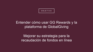O B J E T I V O
Entender cómo usar GG Rewards y la
plataforma de GlobalGiving
Mejorar su estrategia para la
recaudación de fondos en línea
 