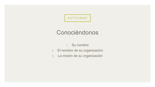 A C T I V I D A D
1. Su nombre
2. El nombre de su organización
3. La misión de su organización
Conociéndonos
 