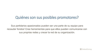 Quiénes son sus posibles promotores?
Sus partidarios apasionados pueden ser una parte de su equipo para
recaudar fondos! Cree herramientas para que ellos pueden comunicarse con
sus proprias redes y crecer la red de su organización.
 