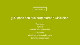 A C T I V I D A D
Voluntarios
Familia
Lideres en la comunidad
Empleados
Miembros de la Junta Directiva
Donantes apasionados
¿Quiénes son sus promotores? Discusión.
 
